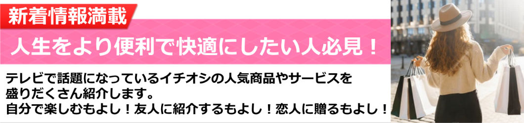 人生をより便利で快適にしたい人必見！テレビで話題になっているイチオシの人気商品やサービスを盛りだくさん紹介します。
自分で楽しむもよし！友人に紹介するもよし！恋人に贈るもよし！